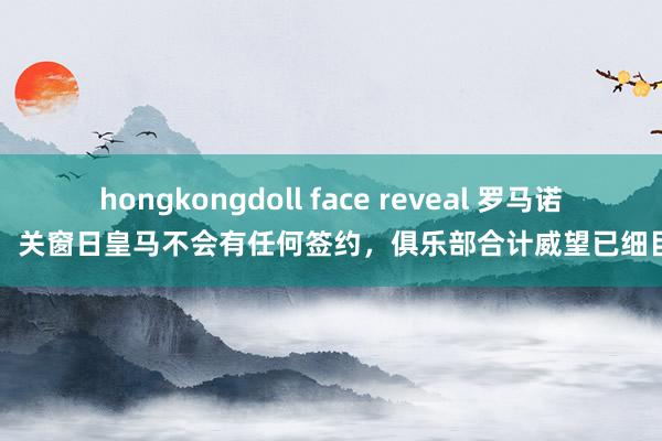 hongkongdoll face reveal 罗马诺：关窗日皇马不会有任何签约，俱乐部合计威望已细目