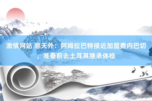 激情网站 意天外：阿姆拉巴特接近加盟费内巴切，准备前去土耳其继承体检