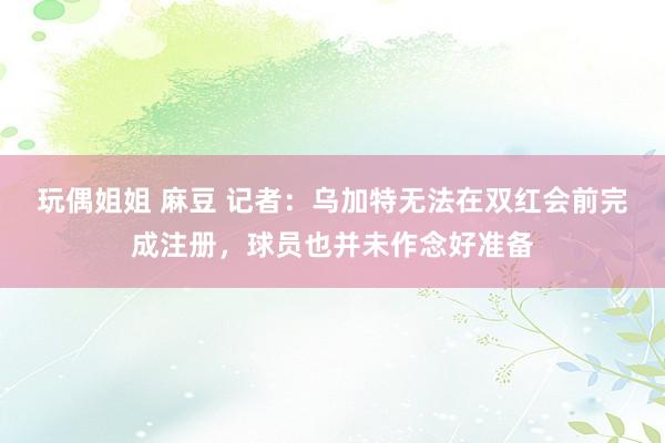 玩偶姐姐 麻豆 记者：乌加特无法在双红会前完成注册，球员也并未作念好准备