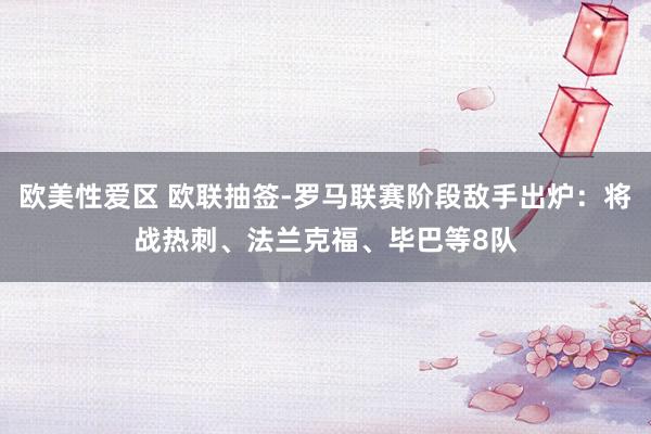 欧美性爱区 欧联抽签-罗马联赛阶段敌手出炉：将战热刺、法兰克福、毕巴等8队