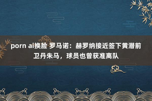 porn ai换脸 罗马诺：赫罗纳接近签下黄潜前卫丹朱马，球员也曾获准离队