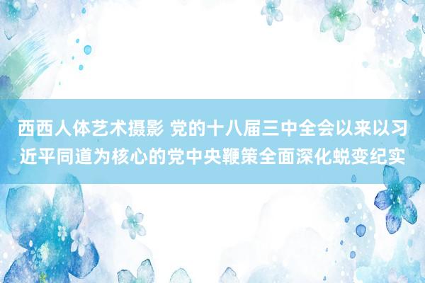 西西人体艺术摄影 党的十八届三中全会以来以习近平同道为核心的党中央鞭策全面深化蜕变纪实