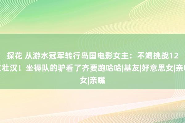 探花 从游水冠军转行岛国电影女主：不竭挑战12位壮汉！坐褥队的驴看了齐要跑哈哈|基友|好意思女|亲嘴