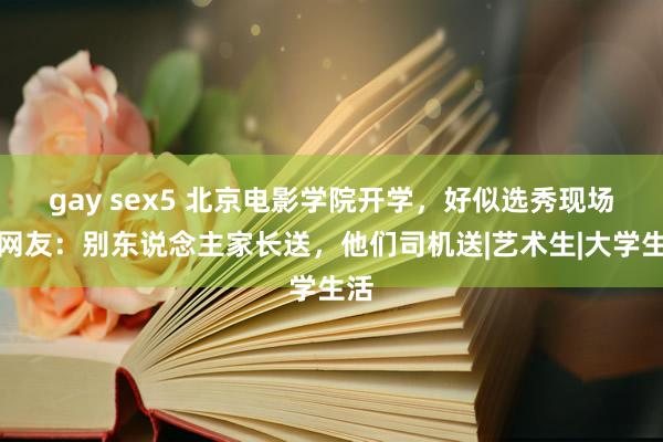 gay sex5 北京电影学院开学，好似选秀现场，网友：别东说念主家长送，他们司机送|艺术生|大学生活