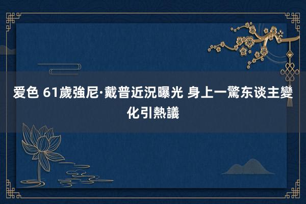 爱色 61歲強尼·戴普近況曝光 身上一驚东谈主變化引熱議