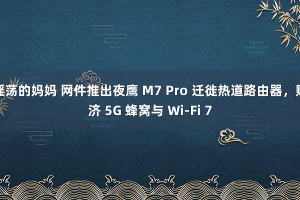 淫荡的妈妈 网件推出夜鹰 M7 Pro 迁徙热道路由器，赈济 5G 蜂窝与 Wi-Fi 7