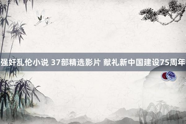 强奸乱伦小说 37部精选影片 献礼新中国建设75周年