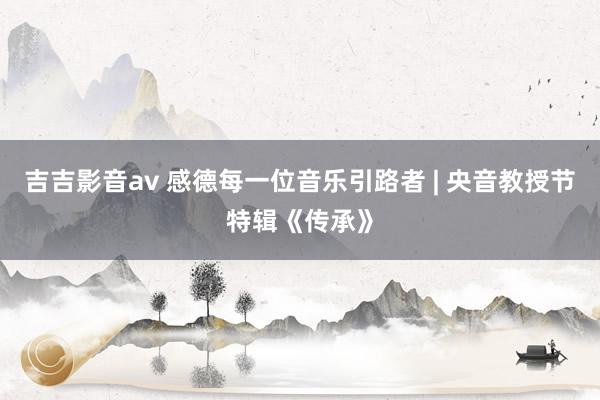 吉吉影音av 感德每一位音乐引路者 | 央音教授节特辑《传承》