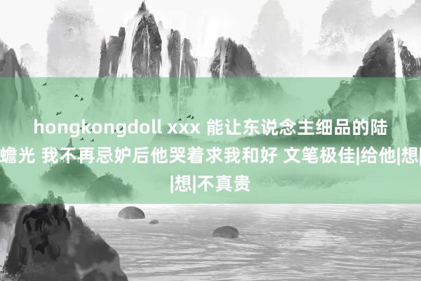 hongkongdoll xxx 能让东说念主细品的陆禹川白蟾光 我不再忌妒后他哭着求我和好 文笔极佳|给他|想|不真贵