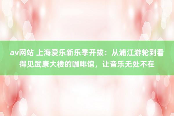 av网站 上海爱乐新乐季开拔：从浦江游轮到看得见武康大楼的咖啡馆，让音乐无处不在