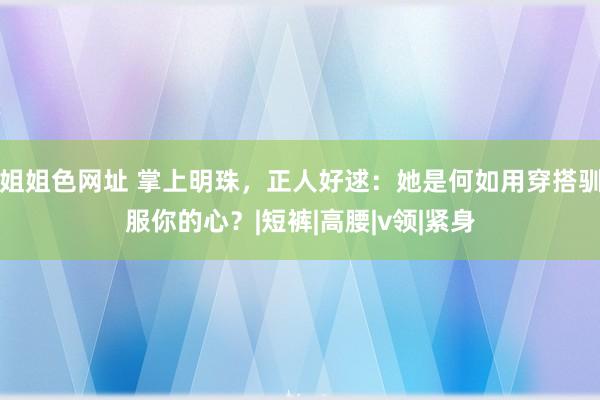 姐姐色网址 掌上明珠，正人好逑：她是何如用穿搭驯服你的心？|短裤|高腰|v领|紧身