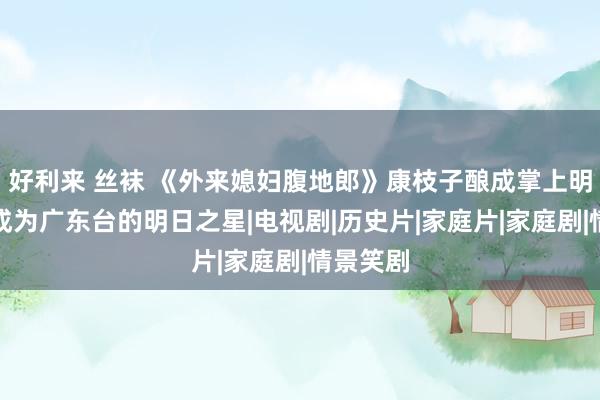 好利来 丝袜 《外来媳妇腹地郎》康枝子酿成掌上明珠，她成为广东台的明日之星|电视剧|历史片|家庭片|家庭剧|情景笑剧