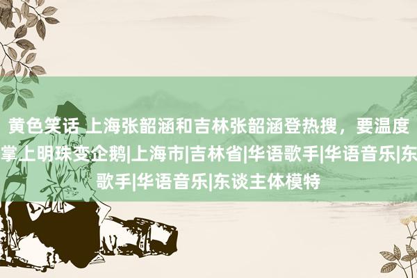 黄色笑话 上海张韶涵和吉林张韶涵登热搜，要温度不要风范，掌上明珠变企鹅|上海市|吉林省|华语歌手|华语音乐|东谈主体模特