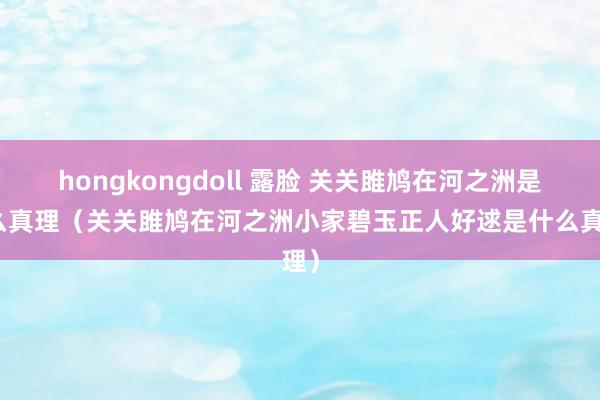 hongkongdoll 露脸 关关雎鸠在河之洲是什么真理（关关雎鸠在河之洲小家碧玉正人好逑是什么真理）