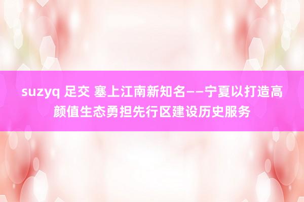 suzyq 足交 塞上江南新知名——宁夏以打造高颜值生态勇担先行区建设历史服务