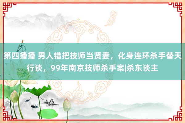 第四播播 男人错把技师当贤妻，化身连环杀手替天行谈，99年南京技师杀手案|杀东谈主