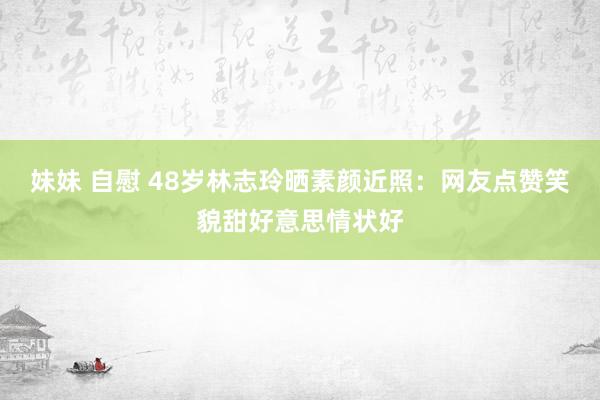 妹妹 自慰 48岁林志玲晒素颜近照：网友点赞笑貌甜好意思情状好