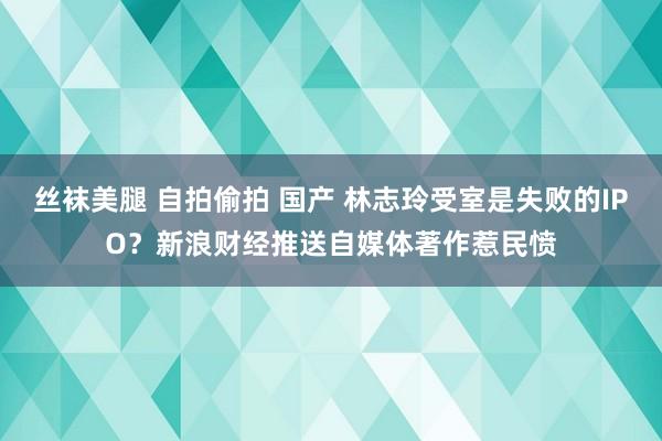 丝袜美腿 自拍偷拍 国产 林志玲受室是失败的IPO？新浪财经推送自媒体著作惹民愤