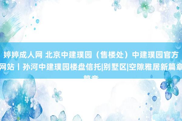 婷婷成人网 北京中建璞园（售楼处）中建璞园官方网站丨孙河中建璞园楼盘信托|别墅区|空隙雅居新篇章