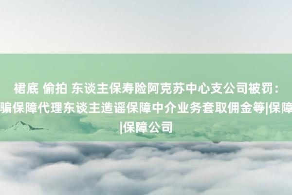 裙底 偷拍 东谈主保寿险阿克苏中心支公司被罚：因期骗保障代理东谈主造谣保障中介业务套取佣金等|保障公司