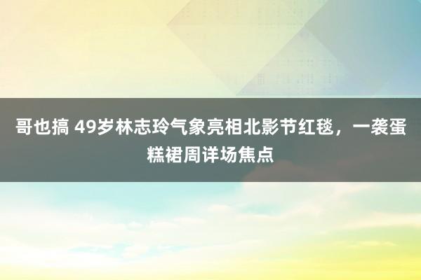 哥也搞 49岁林志玲气象亮相北影节红毯，一袭蛋糕裙周详场焦点