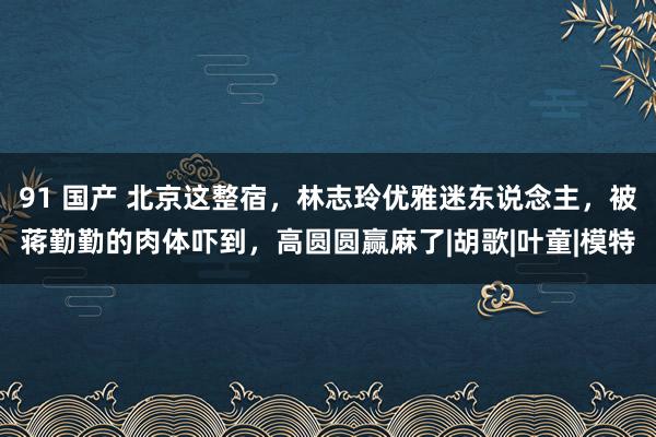 91 国产 北京这整宿，林志玲优雅迷东说念主，被蒋勤勤的肉体吓到，高圆圆赢麻了|胡歌|叶童|模特