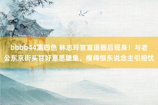 bbbb44第四色 林志玲官宣退圈后现身！与老公东京街头甘好意思辘集，瘦得惊东说念主引担忧