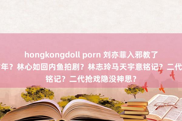 hongkongdoll porn 刘亦菲入邪教了？郑爽被判刑7年？林心如回内鱼拍剧？林志玲马天宇意铭记？二代抢戏隐没神思？