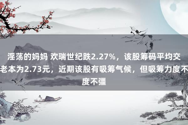 淫荡的妈妈 欢瑞世纪跌2.27%，该股筹码平均交往老本为2.73元，近期该股有吸筹气候，但吸筹力度不彊