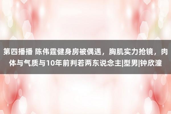 第四播播 陈伟霆健身房被偶遇，胸肌实力抢镜，肉体与气质与10年前判若两东说念主|型男|钟欣潼