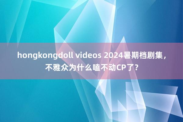 hongkongdoll videos 2024暑期档剧集，不雅众为什么嗑不动CP了？