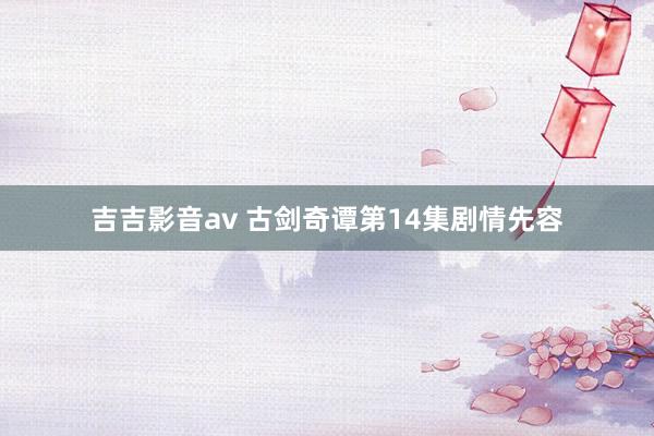 吉吉影音av 古剑奇谭第14集剧情先容