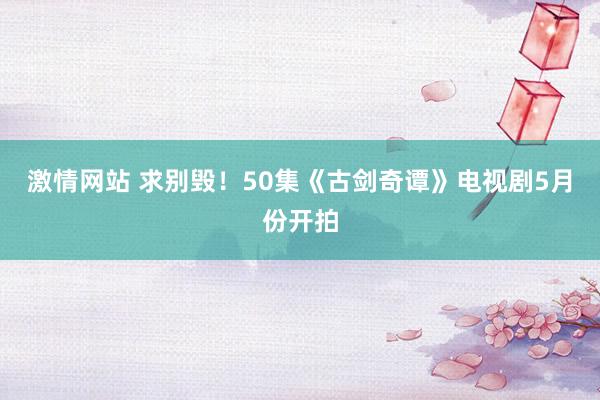 激情网站 求别毁！50集《古剑奇谭》电视剧5月份开拍