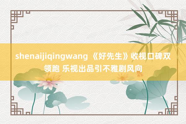 shenaijiqingwang 《好先生》收视口碑双领跑 乐视出品引不雅剧风向