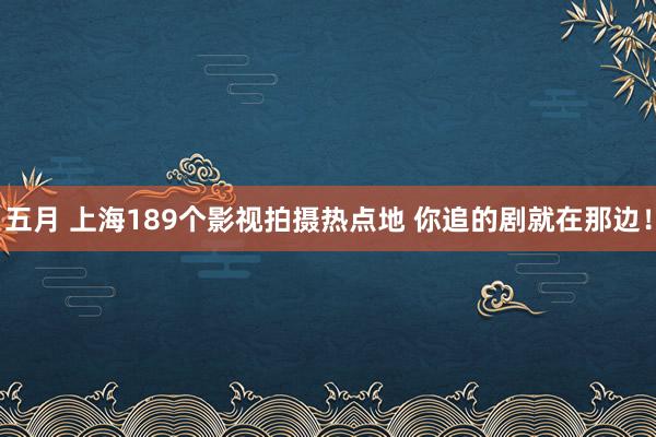 五月 上海189个影视拍摄热点地 你追的剧就在那边！