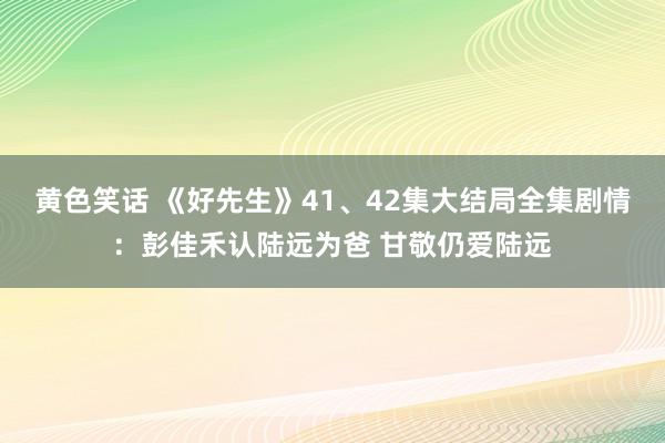 黄色笑话 《好先生》41、42集大结局全集剧情：彭佳禾认陆远为爸 甘敬仍爱陆远