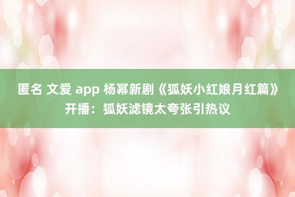 匿名 文爱 app 杨幂新剧《狐妖小红娘月红篇》开播：狐妖滤镜太夸张引热议