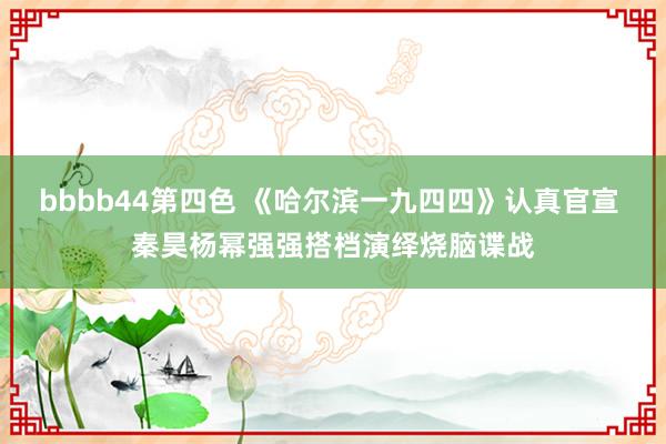 bbbb44第四色 《哈尔滨一九四四》认真官宣 秦昊杨幂强强搭档演绎烧脑谍战