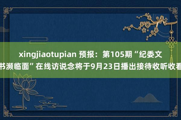 xingjiaotupian 预报：第105期“纪委文书濒临面”在线访说念将于9月23日播出接待收听收看