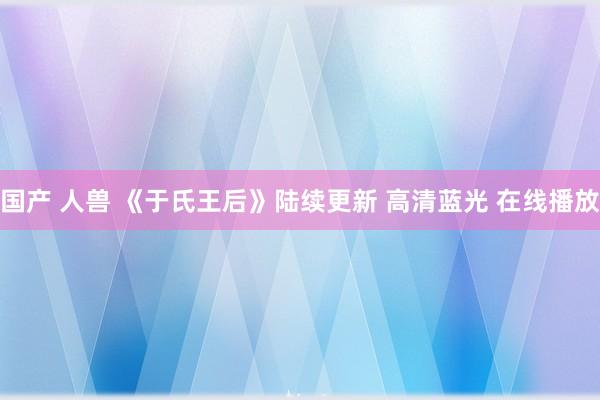 国产 人兽 《于氏王后》陆续更新 高清蓝光 在线播放