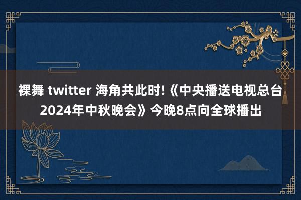 裸舞 twitter 海角共此时!《中央播送电视总台2024年中秋晚会》今晚8点向全球播出