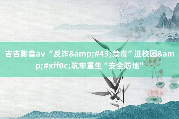 吉吉影音av “反诈&#43;禁毒”进校园&#xff0c;筑牢重生“安全防地”