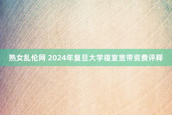 熟女乱伦网 2024年复旦大学寝室宽带资费评释