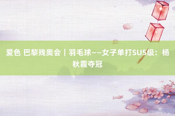 爱色 巴黎残奥会｜羽毛球——女子单打SU5级：杨秋霞夺冠