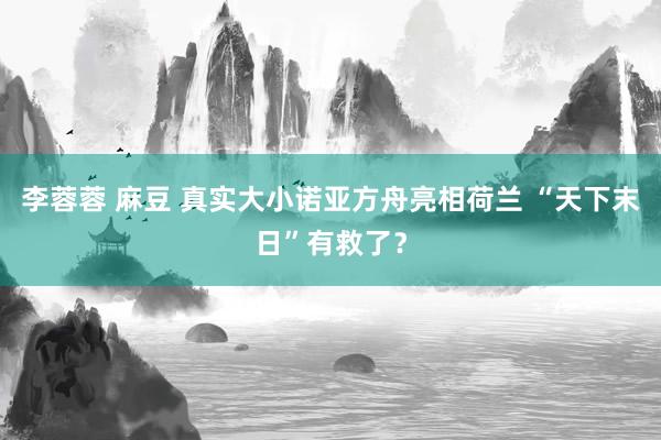 李蓉蓉 麻豆 真实大小诺亚方舟亮相荷兰 “天下末日”有救了？